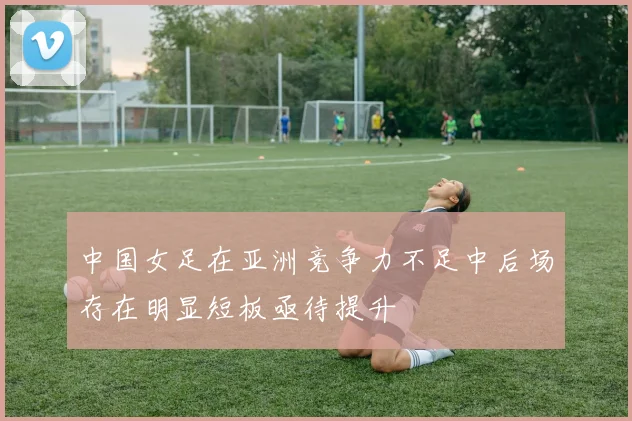 中国女足在亚洲竞争力不足中后场存在明显短板亟待提升