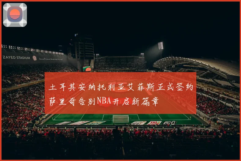 土耳其安纳托利亚艾菲斯正式签约萨里奇告别NBA开启新篇章