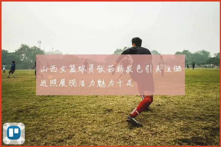 山西女篮球员张茹新发色引关注晒近照展现活力魅力十足