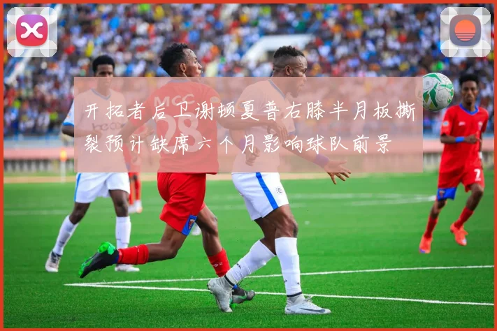 开拓者后卫谢顿夏普右膝半月板撕裂预计缺席六个月影响球队前景