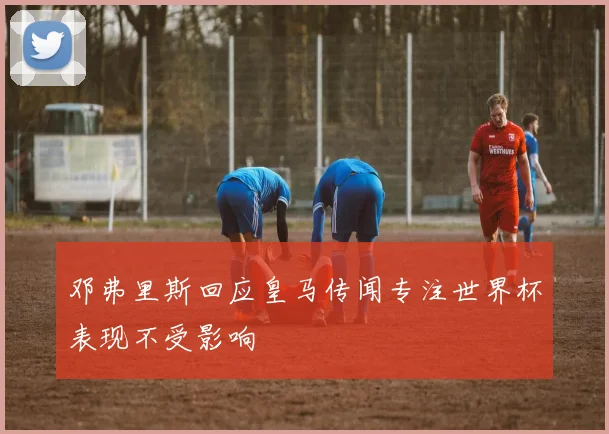 邓弗里斯回应皇马传闻专注世界杯表现不受影响