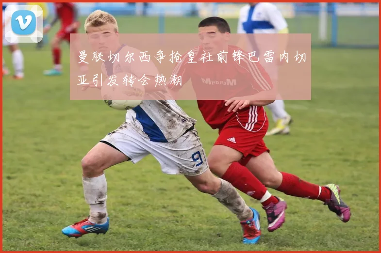 曼联切尔西争抢皇社前锋巴雷内切亚引发转会热潮
