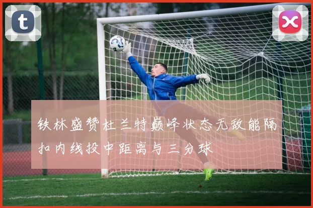 铁林盛赞杜兰特巅峰状态无敌能隔扣内线投中距离与三分球