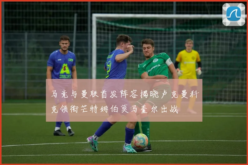 马竞与曼联首发阵容揭晓卢克曼科克领衔芒特姆伯莫马奎尔出战