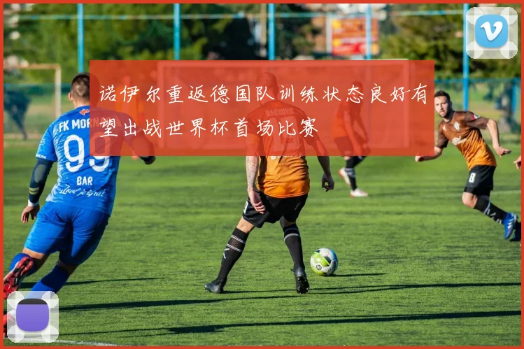 诺伊尔重返德国队训练状态良好有望出战世界杯首场比赛