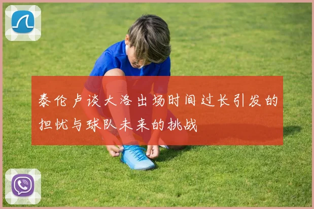 泰伦卢谈大洛出场时间过长引发的担忧与球队未来的挑战