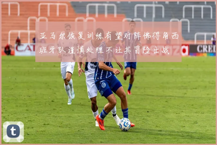 亚马尔恢复训练有望对阵佛得角西班牙队谨慎处理不让其冒险出战