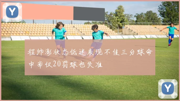 程帅澎状态低迷表现不佳三分球命中率仅20罚球也失准