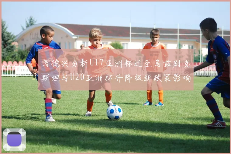 马德兴分析U17亚洲杯迁至乌兹别克斯坦与U20亚洲杯升降级新政策影响