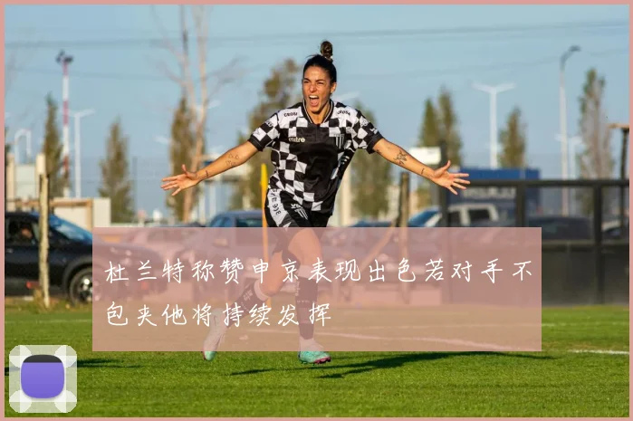 杜兰特称赞申京表现出色若对手不包夹他将持续发挥