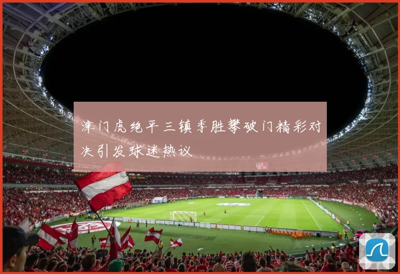 津门虎绝平三镇季胜攀破门精彩对决引发球迷热议