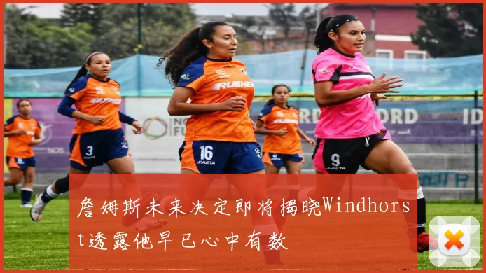 詹姆斯未来决定即将揭晓Windhorst透露他早已心中有数